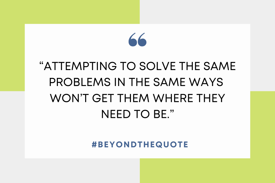 “Attempting to solve the same problems In the same ways won’t get them where they need to be.”