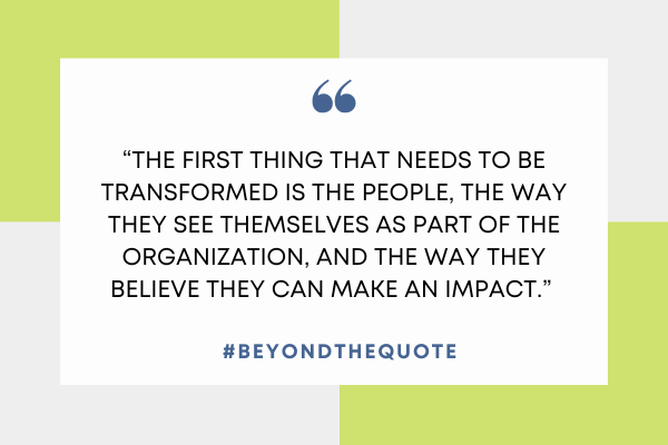 “The first thing that needs to be transformed is the people, the way they see themselves as part of the organization, and the way they believe they can make an impact.”