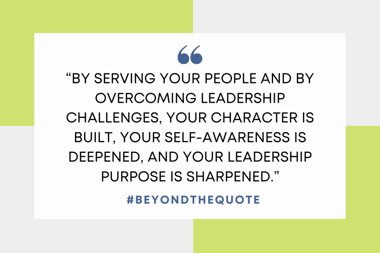 “By serving your people and by overcoming leadership challenges, your character is built, your self-awareness is deepened, and your leadership purpose is sharpened.”