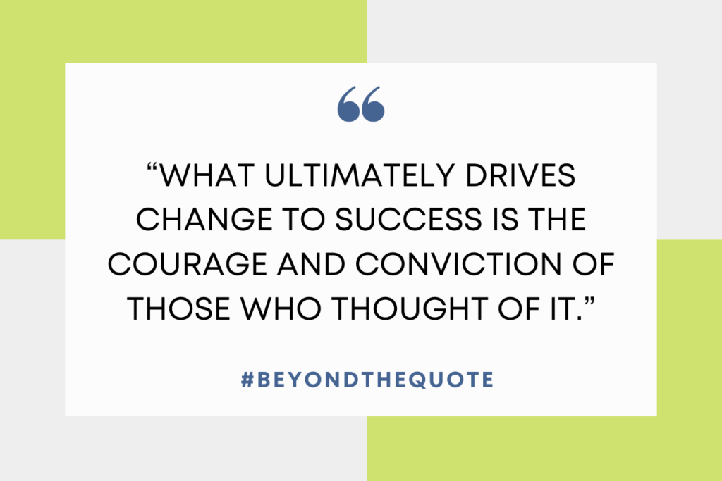 “What ultimately drives change to success is the courage and conviction of those who thought of it.”