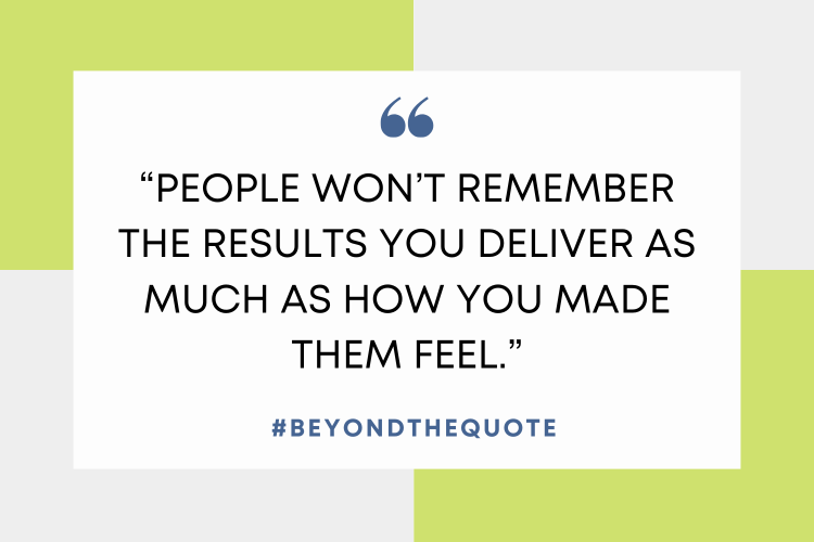 “People won’t remember the results you deliver as much as how you made them feel.”