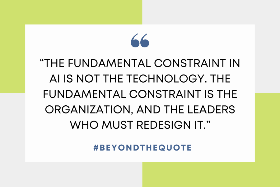 “The fundamental constraint in AI is not the technology. The fundamental constraint is the organization, and the leaders who must redesign it.”